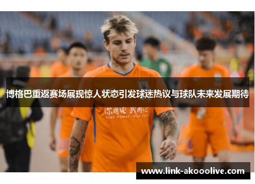 博格巴重返赛场展现惊人状态引发球迷热议与球队未来发展期待