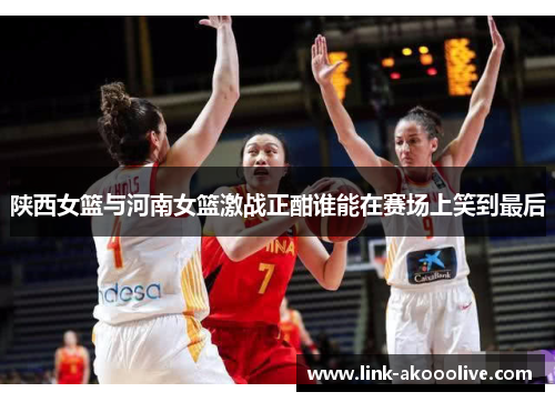 陕西女篮与河南女篮激战正酣谁能在赛场上笑到最后